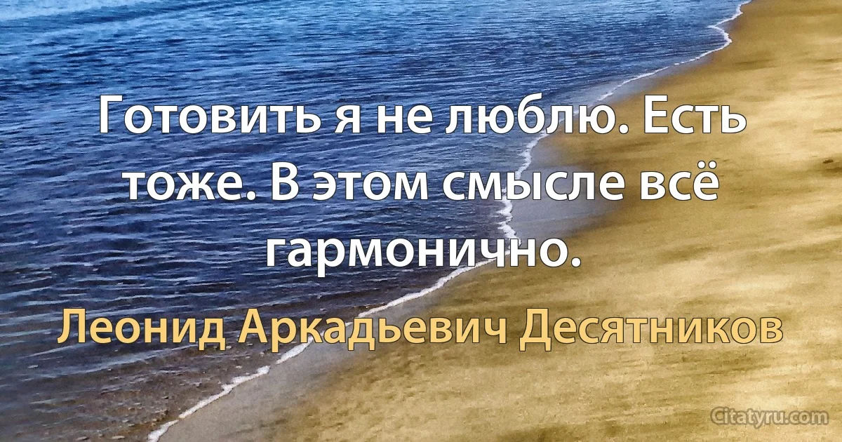 Готовить я не люблю. Есть тоже. В этом смысле всё гармонично. (Леонид Аркадьевич Десятников)