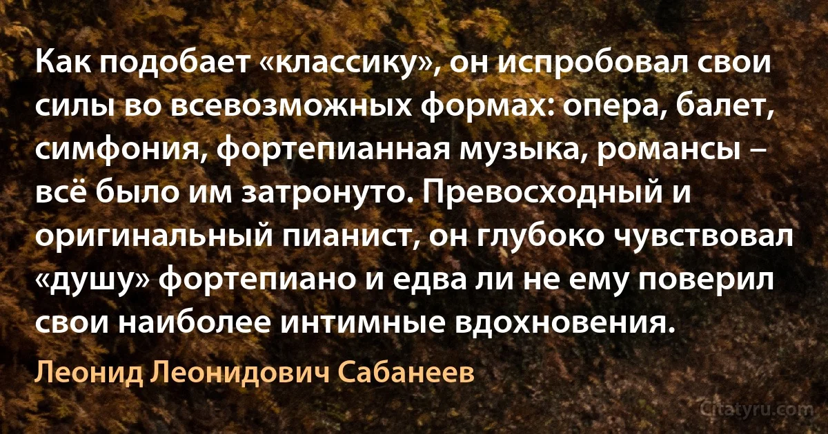 Как подобает «классику», он испробовал свои силы во всевозможных формах: опера, балет, симфония, фортепианная музыка, романсы – всё было им затронуто. Превосходный и оригинальный пианист, он глубоко чувствовал «душу» фортепиано и едва ли не ему поверил свои наиболее интимные вдохновения. (Леонид Леонидович Сабанеев)