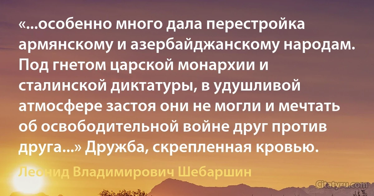 «...особенно много дала перестройка армянскому и азербайджанскому народам. Под гнетом царской монархии и сталинской диктатуры, в удушливой атмосфере застоя они не могли и мечтать об освободительной войне друг против друга...» Дружба, скрепленная кровью. (Леонид Владимирович Шебаршин)