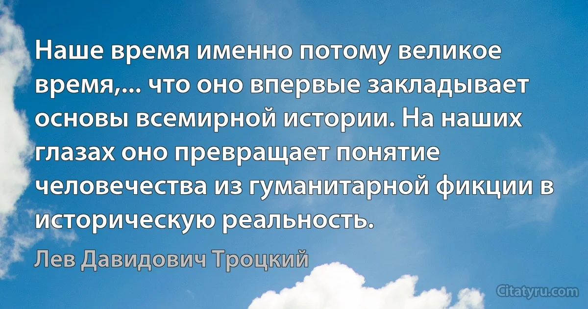 Наше время именно потому великое время,... что оно впервые закладывает основы всемирной истории. На наших глазах оно превращает понятие человечества из гуманитарной фикции в историческую реальность. (Лев Давидович Троцкий)