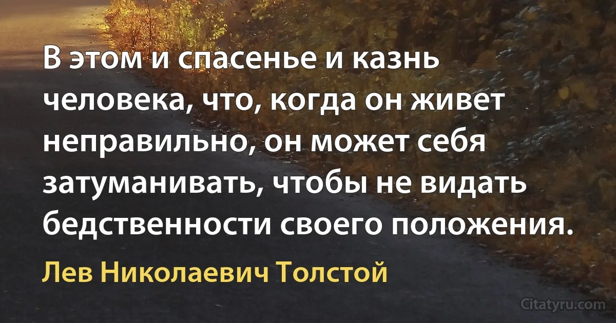 В этом и спасенье и казнь человека, что, когда он живет неправильно, он может себя затуманивать, чтобы не видать бедственности своего положения. (Лев Николаевич Толстой)