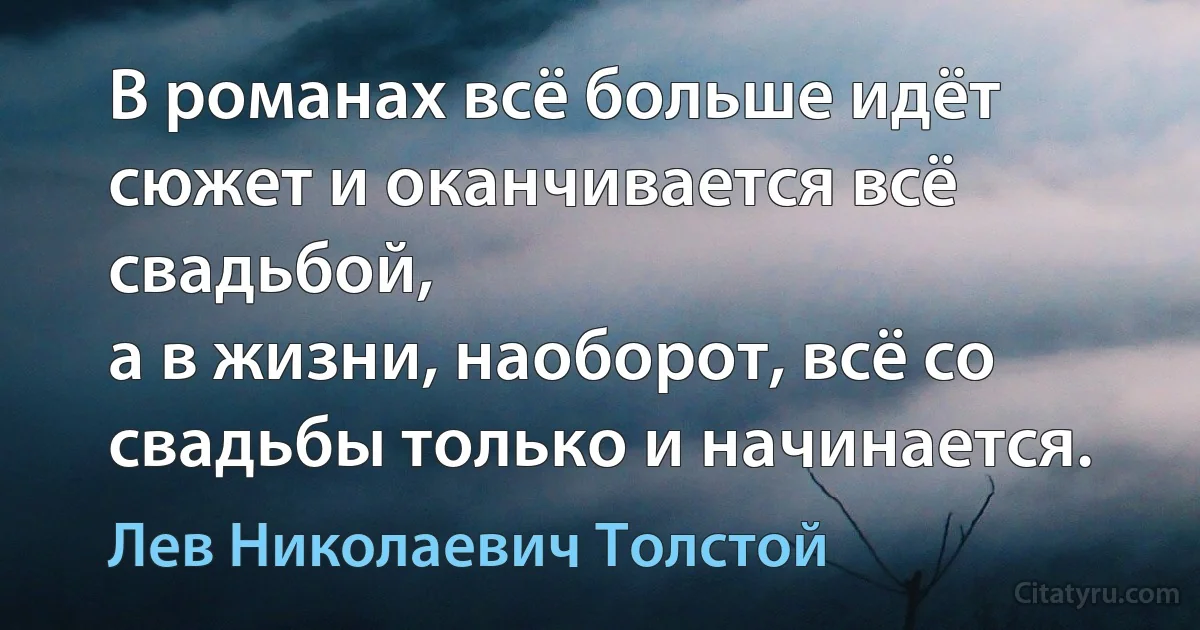 В романах всё больше идёт сюжет и оканчивается всё свадьбой,
а в жизни, наоборот, всё со свадьбы только и начинается. (Лев Николаевич Толстой)