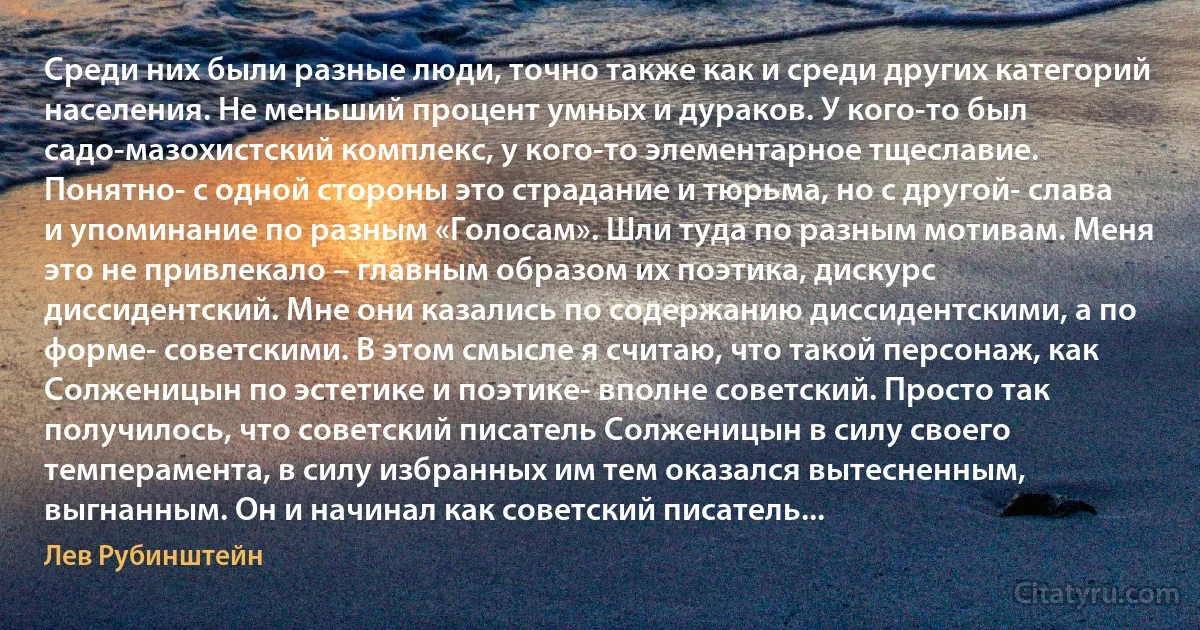 Среди них были разные люди, точно также как и среди других категорий населения. Не меньший процент умных и дураков. У кого-то был садо-мазохистский комплекс, у кого-то элементарное тщеславие. Понятно- с одной стороны это страдание и тюрьма, но с другой- слава и упоминание по разным «Голосам». Шли туда по разным мотивам. Меня это не привлекало – главным образом их поэтика, дискурс диссидентский. Мне они казались по содержанию диссидентскими, а по форме- советскими. В этом смысле я считаю, что такой персонаж, как Солженицын по эстетике и поэтике- вполне советский. Просто так получилось, что советский писатель Солженицын в силу своего темперамента, в силу избранных им тем оказался вытесненным, выгнанным. Он и начинал как советский писатель... (Лев Рубинштейн)