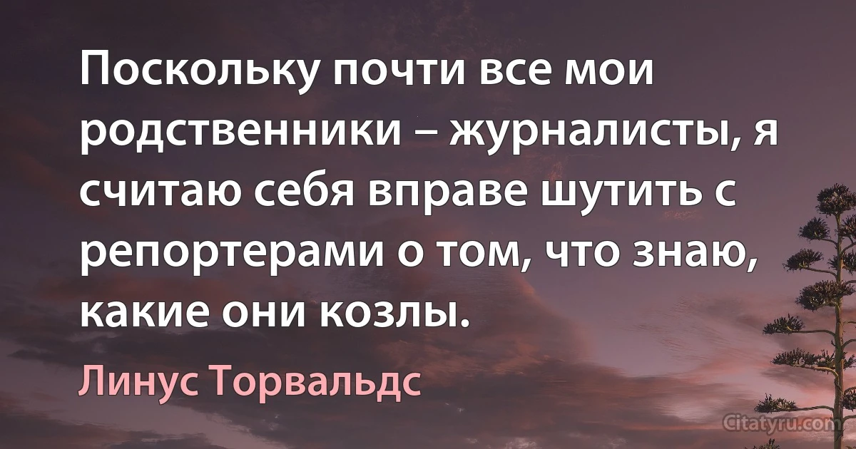 Поскольку почти все мои родственники – журналисты, я считаю себя вправе шутить с репортерами о том, что знаю, какие они козлы. (Линус Торвальдс)