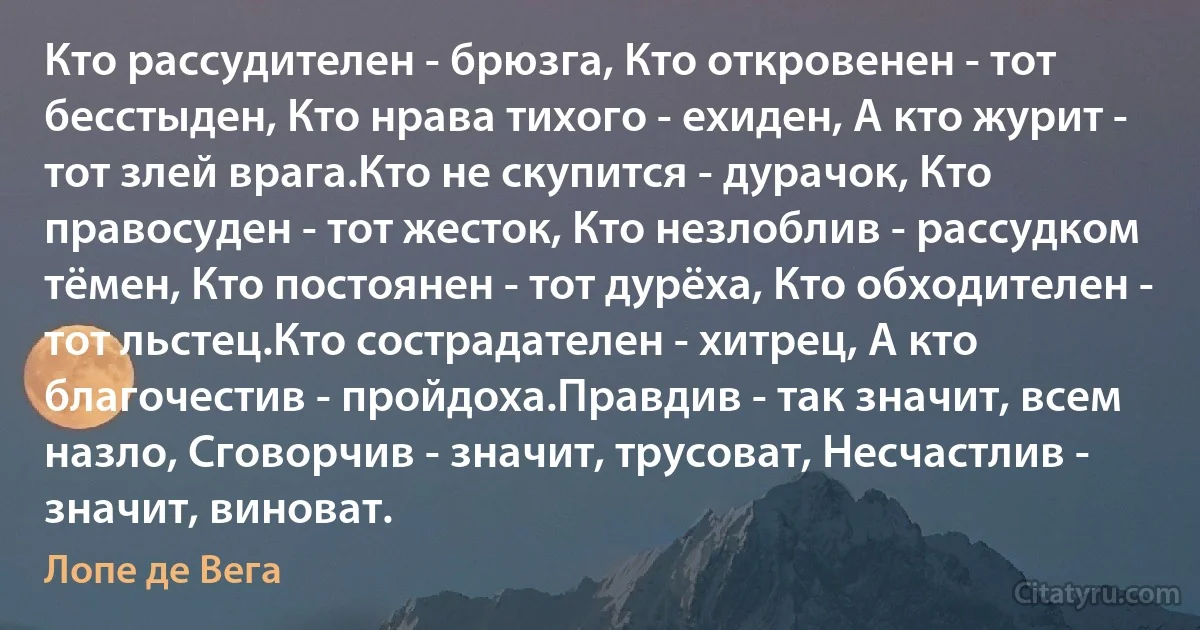 Кто рассудителен - брюзга, Кто откровенен - тот бесстыден, Кто нрава тихого - ехиден, А кто журит - тот злей врага.Кто не скупится - дурачок, Кто правосуден - тот жесток, Кто незлоблив - рассудком тёмен, Кто постоянен - тот дурёха, Кто обходителен - тот льстец.Кто сострадателен - хитрец, А кто благочестив - пройдоха.Правдив - так значит, всем назло, Сговорчив - значит, трусоват, Несчастлив - значит, виноват. (Лопе де Вега)