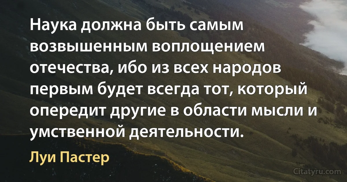 Наука должна быть самым возвышенным воплощением отечества, ибо из всех народов первым будет всегда тот, который опередит другие в области мысли и умственной деятельности. (Луи Пастер)