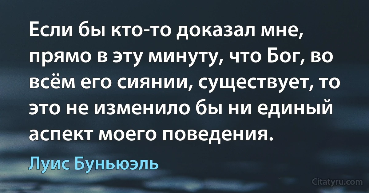 Если бы кто-то доказал мне, прямо в эту минуту, что Бог, во всём его сиянии, существует, то это не изменило бы ни единый аспект моего поведения. (Луис Буньюэль)