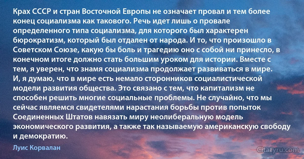 Крах СССР и стран Восточной Европы не означает провал и тем более конец социализма как такового. Речь идет лишь о провале определенного типа социализма, для которого был характерен бюрократизм, который был отдален от народа. И то, что произошло в Советском Союзе, какую бы боль и трагедию оно с собой ни принесло, в конечном итоге должно стать большим уроком для истории. Вместе с тем, я уверен, что знамя социализма продолжает развиваться в мире. И, я думаю, что в мире есть немало сторонников социалистической модели развития общества. Это связано с тем, что капитализм не способен решить многие социальные проблемы. Не случайно, что мы сейчас являемся свидетелями нарастания борьбы против попыток Соединенных Штатов навязать миру неолиберальную модель экономического развития, а также так называемую американскую свободу и демократию. (Луис Корвалан)