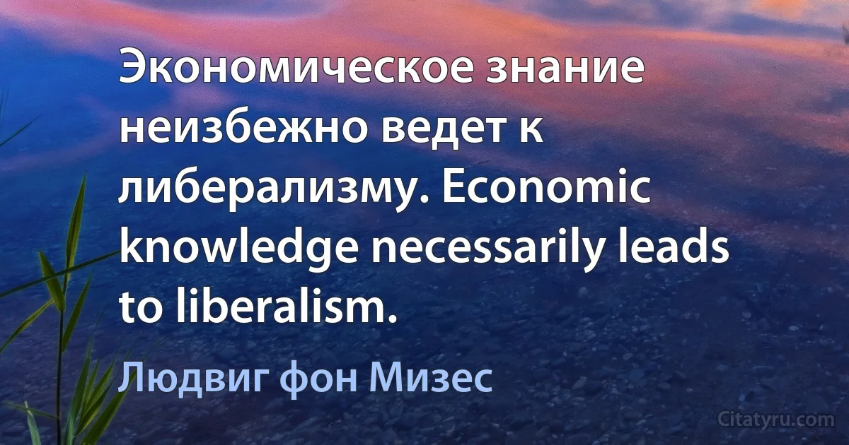 Экономическое знание неизбежно ведет к либерализму. Economic knowledge necessarily leads to liberalism. (Людвиг фон Мизес)