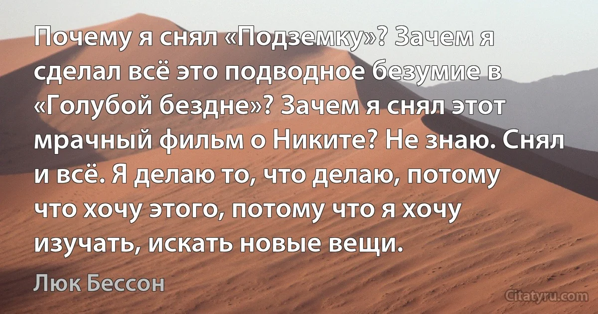 Почему я снял «Подземку»? Зачем я сделал всё это подводное безумие в «Голубой бездне»? Зачем я снял этот мрачный фильм о Никите? Не знаю. Снял и всё. Я делаю то, что делаю, потому что хочу этого, потому что я хочу изучать, искать новые вещи. (Люк Бессон)