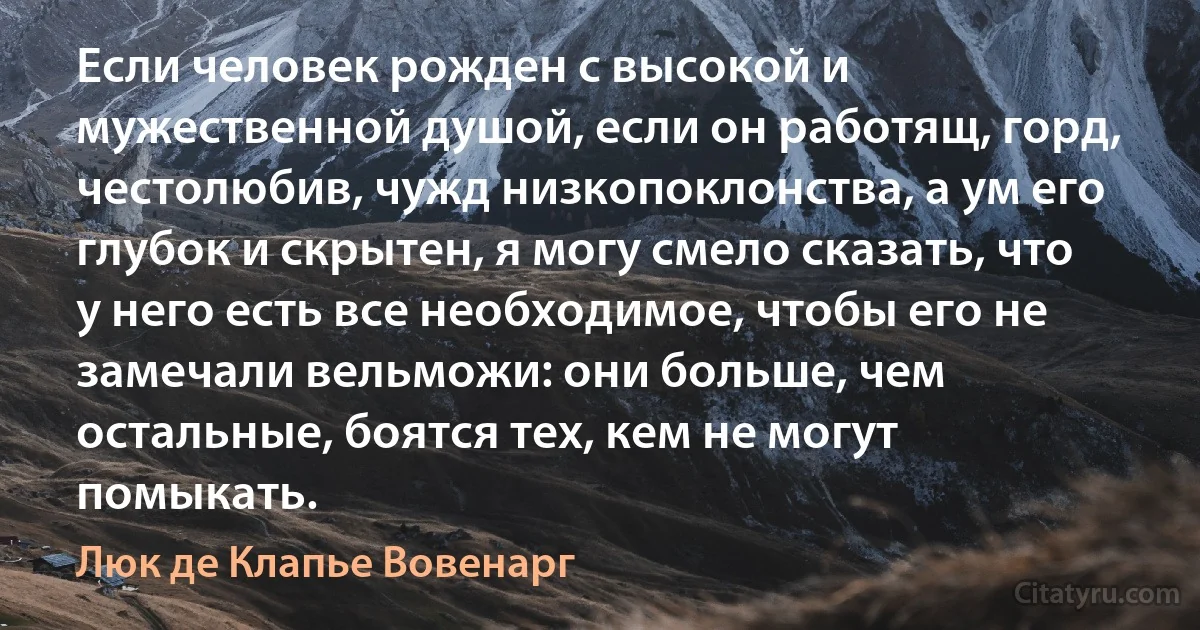 Если человек рожден с высокой и мужественной душой, если он работящ, горд, честолюбив, чужд низкопоклонства, а ум его глубок и скрытен, я могу смело сказать, что у него есть все необходимое, чтобы его не замечали вельможи: они больше, чем остальные, боятся тех, кем не могут помыкать. (Люк де Клапье Вовенарг)