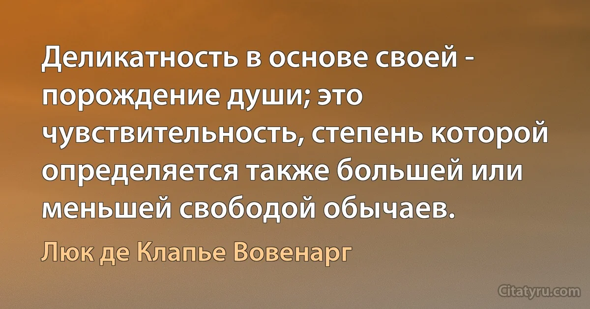 Деликатность в основе своей - порождение души; это чувствительность, степень которой определяется также большей или меньшей свободой обычаев. (Люк де Клапье Вовенарг)