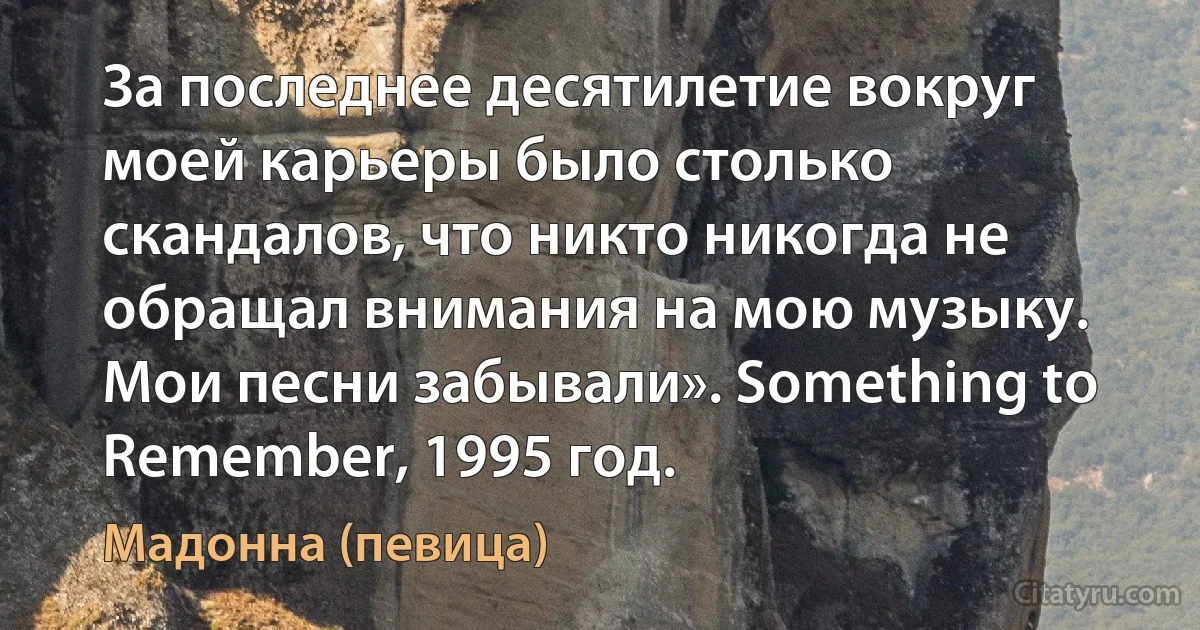 За последнее десятилетие вокруг моей карьеры было столько скандалов, что никто никогда не обращал внимания на мою музыку. Мои песни забывали». Something to Remember, 1995 год. (Мадонна (певица))