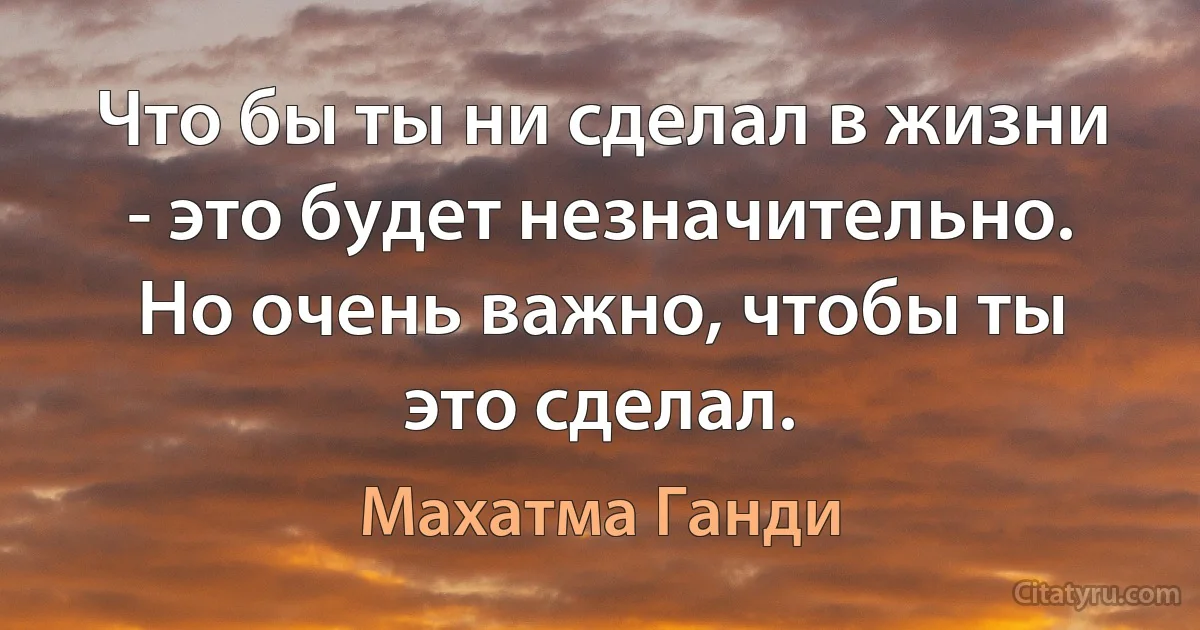 Что бы ты ни сделал в жизни - это будет незначительно. Но очень важно, чтобы ты это сделал. (Махатма Ганди)