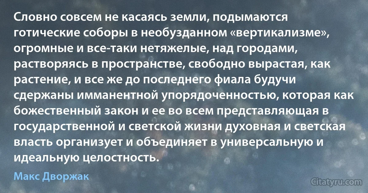 Словно совсем не касаясь земли, подымаются готические соборы в необузданном «вертикализме», огромные и все-таки нетяжелые, над городами, растворяясь в пространстве, свободно вырастая, как растение, и все же до последнего фиала будучи сдержаны имманентной упорядоченностью, которая как божественный закон и ее во всем представляющая в государственной и светской жизни духовная и светская власть организует и объединяет в универсальную и идеальную целостность. (Макс Дворжак)