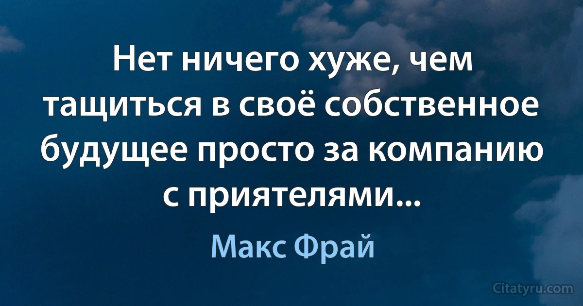 Нет ничего хуже, чем тащиться в своё собственное будущее просто за компанию с приятелями... (Макс Фрай)