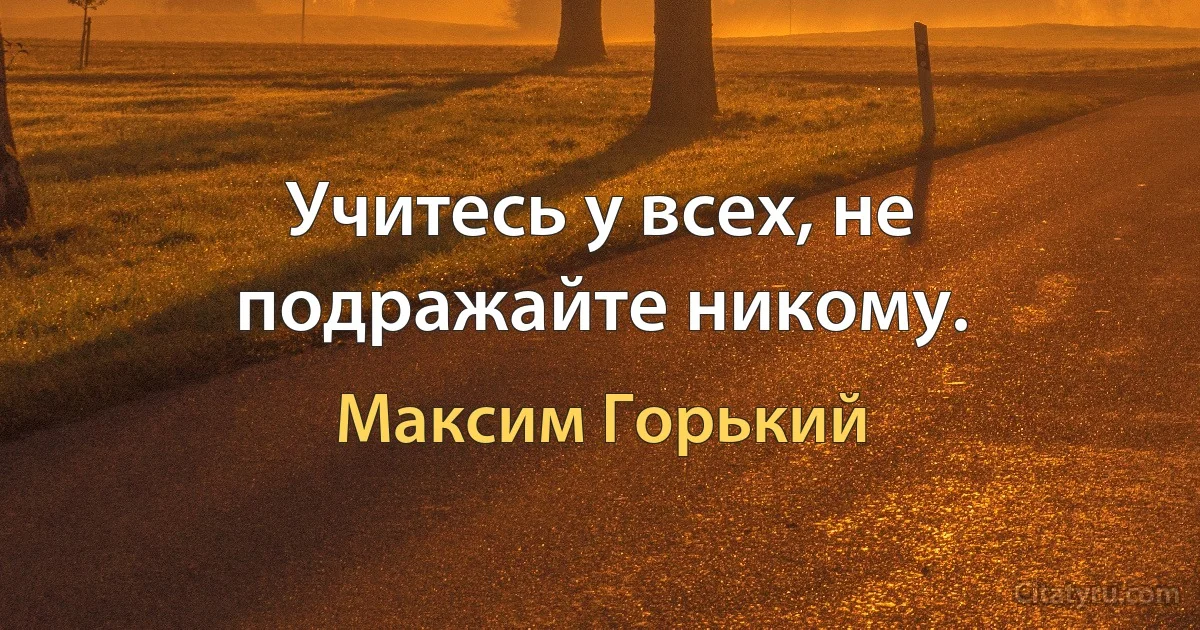 Учитесь у всех, не подражайте никому. (Максим Горький)