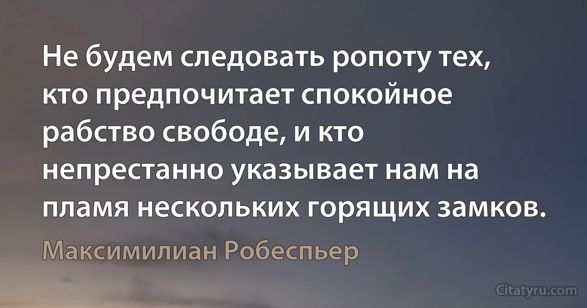 Не будем следовать ропоту тех, кто предпочитает спокойное рабство свободе, и кто непрестанно указывает нам на пламя нескольких горящих замков. (Максимилиан Робеспьер)