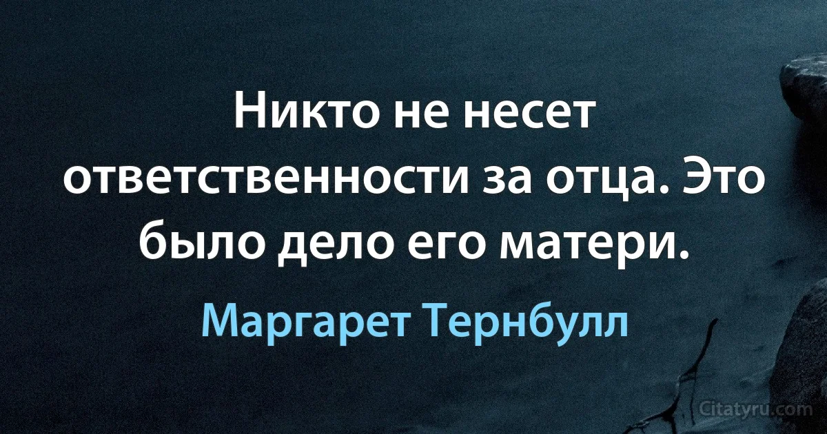 Никто не несет ответственности за отца. Это было дело его матери. (Маргарет Тернбулл)