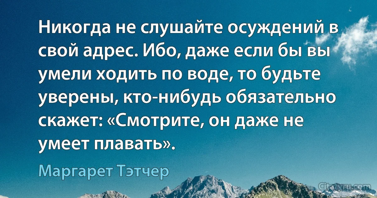 Никогда не слушайте осуждений в свой адрес. Ибо, даже если бы вы умели ходить по воде, то будьте уверены, кто-нибудь обязательно скажет: «Смотрите, он даже не умеет плавать». (Маргарет Тэтчер)