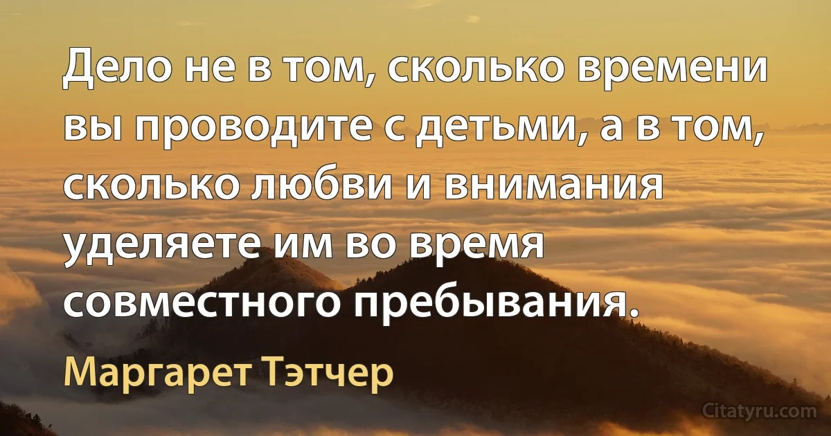 Дело не в том, сколько времени вы проводите с детьми, а в том, сколько любви и внимания уделяете им во время совместного пребывания. (Маргарет Тэтчер)