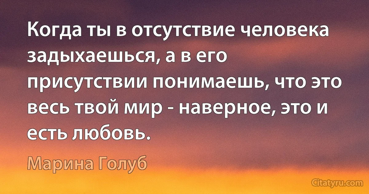 Когда ты в отсутствие человека задыхаешься, а в его присутствии понимаешь, что это весь твой мир - наверное, это и есть любовь. (Марина Голуб)