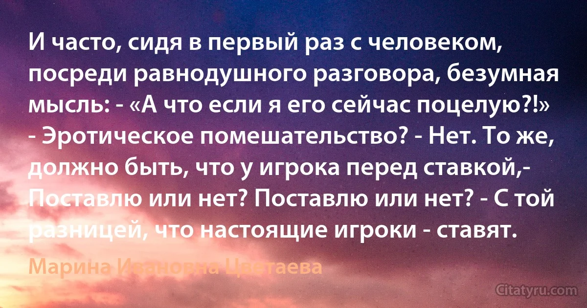 И часто, сидя в первый раз с человеком, посреди равнодушного разговора, безумная мысль: - «А что если я его сейчас поцелую?!» - Эротическое помешательство? - Нет. То же, должно быть, что у игрока перед ставкой,- Поставлю или нет? Поставлю или нет? - С той разницей, что настоящие игроки - ставят. (Марина Ивановна Цветаева)