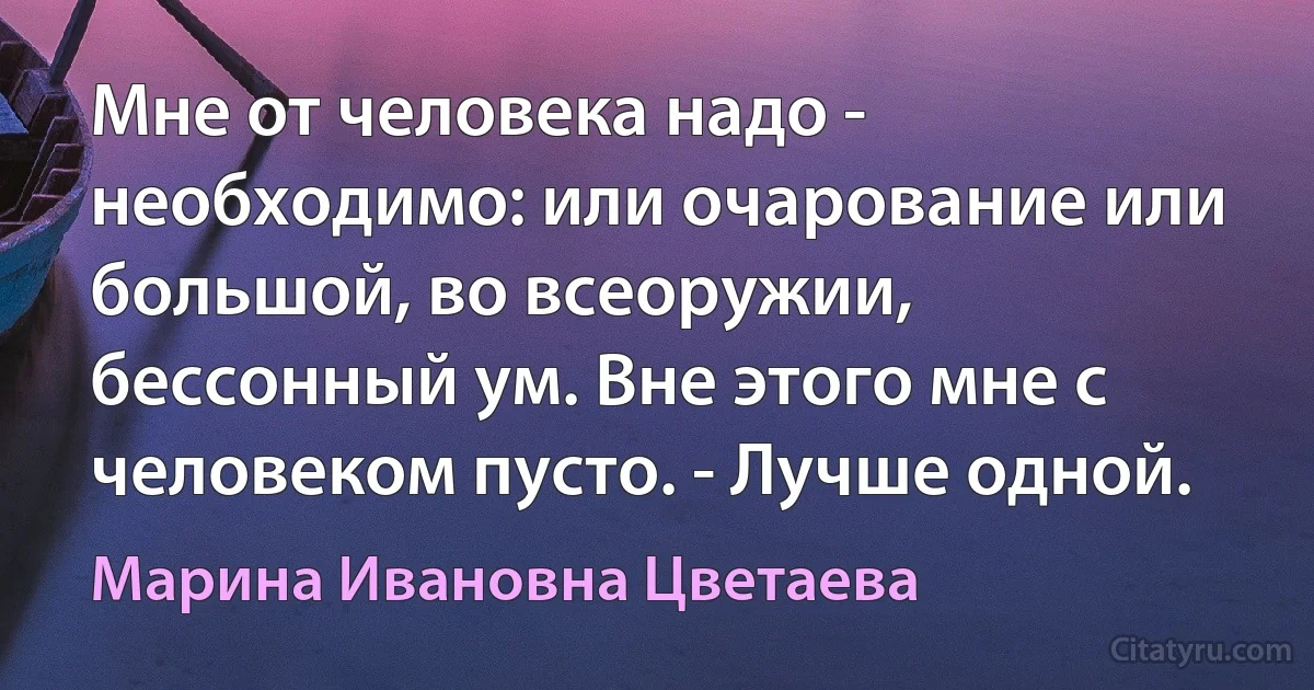 Мне от человека надо - необходимо: или очарование или большой, во всеоружии, бессонный ум. Вне этого мне с человеком пусто. - Лучше одной. (Марина Ивановна Цветаева)