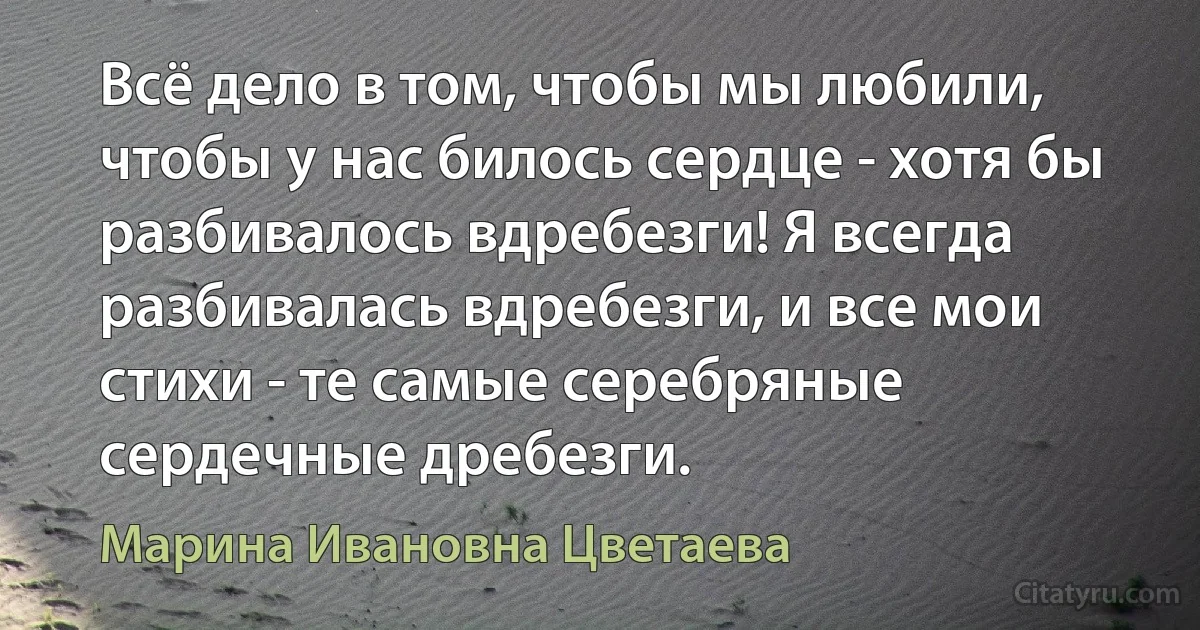 Всё дело в том, чтобы мы любили, чтобы у нас билось сердце - хотя бы разбивалось вдребезги! Я всегда разбивалась вдребезги, и все мои стихи - те самые серебряные сердечные дребезги. (Марина Ивановна Цветаева)