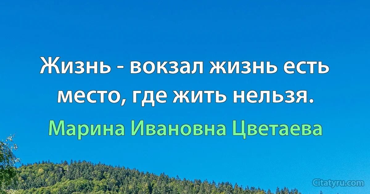 Жизнь - вокзал жизнь есть место, где жить нельзя. (Марина Ивановна Цветаева)