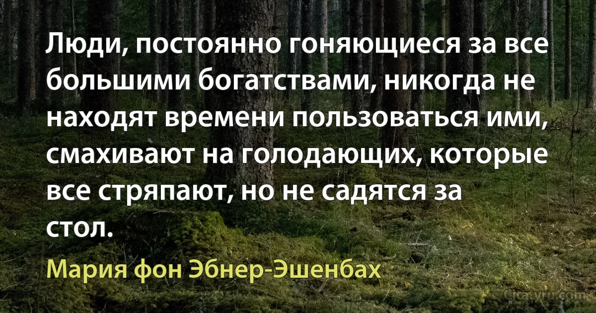 Люди, постоянно гоняющиеся за все большими богатствами, никогда не находят времени пользоваться ими, смахивают на голодающих, которые все стряпают, но не садятся за стол. (Мария фон Эбнер-Эшенбах)