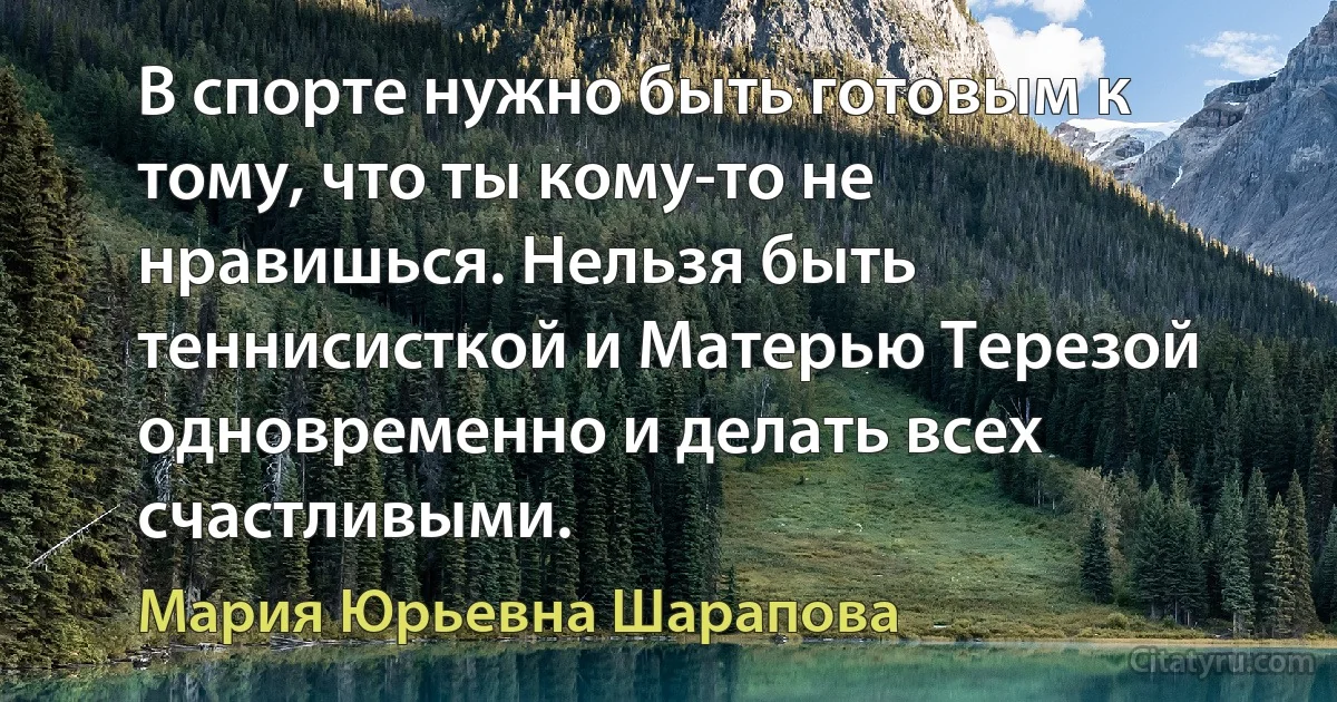 В спорте нужно быть готовым к тому, что ты кому-то не нравишься. Нельзя быть теннисисткой и Матерью Терезой одновременно и делать всех счастливыми. (Мария Юрьевна Шарапова)