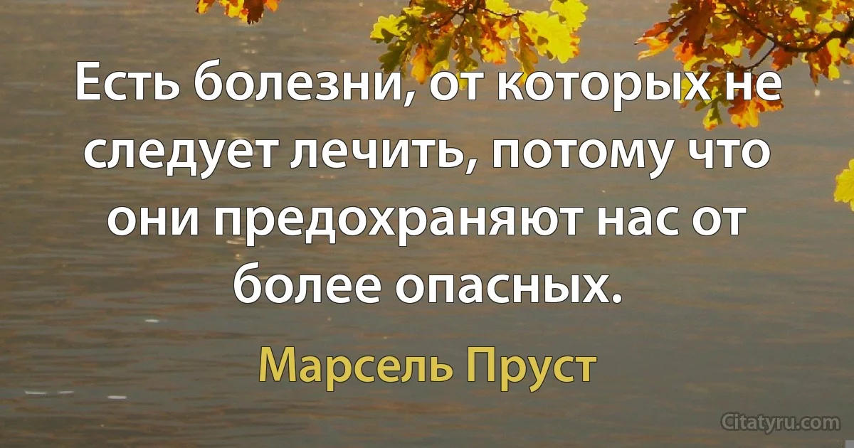 Есть болезни, от которых не следует лечить, потому что они предохраняют нас от более опасных. (Марсель Пруст)