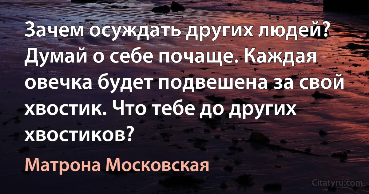 Зачем осуждать других людей? Думай о себе почаще. Каждая овечка будет подвешена за свой хвостик. Что тебе до других хвостиков? (Матрона Московская)