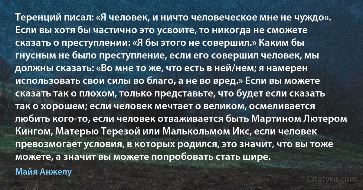 Теренций писал: «Я человек, и ничто человеческое мне не чуждо». Если вы хотя бы частично это усвоите, то никогда не сможете сказать о преступлении: «Я бы этого не совершил.» Каким бы гнусным не было преступление, если его совершил человек, мы должны сказать: «Во мне то же, что есть в ней/нем; я намерен использовать свои силы во благо, а не во вред.» Если вы можете сказать так о плохом, только представьте, что будет если сказать так о хорошем; если человек мечтает о великом, осмеливается любить кого-то, если человек отваживается быть Мартином Лютером Кингом, Матерью Терезой или Малькольмом Икс, если человек превозмогает условия, в которых родился, это значит, что вы тоже можете, а значит вы можете попробовать стать шире. (Майя Анжелу)