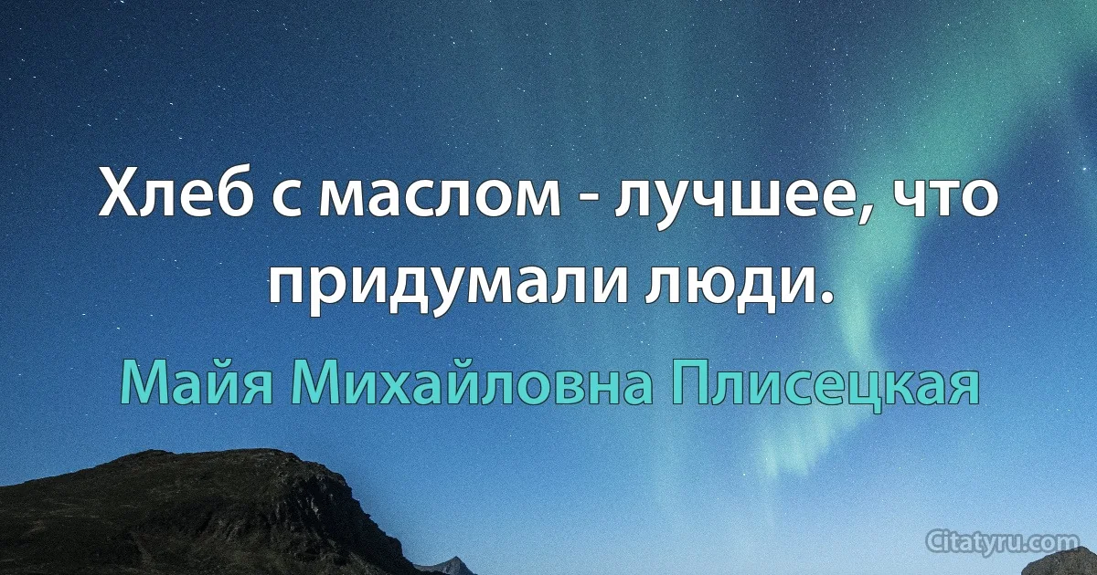 Хлеб с маслом - лучшее, что придумали люди. (Майя Михайловна Плисецкая)