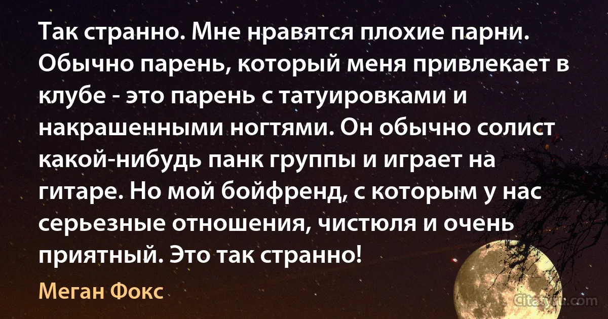 Так странно. Мне нравятся плохие парни. Обычно парень, который меня привлекает в клубе - это парень с татуировками и накрашенными ногтями. Он обычно солист какой-нибудь панк группы и играет на гитаре. Но мой бойфренд, с которым у нас серьезные отношения, чистюля и очень приятный. Это так странно! (Меган Фокс)