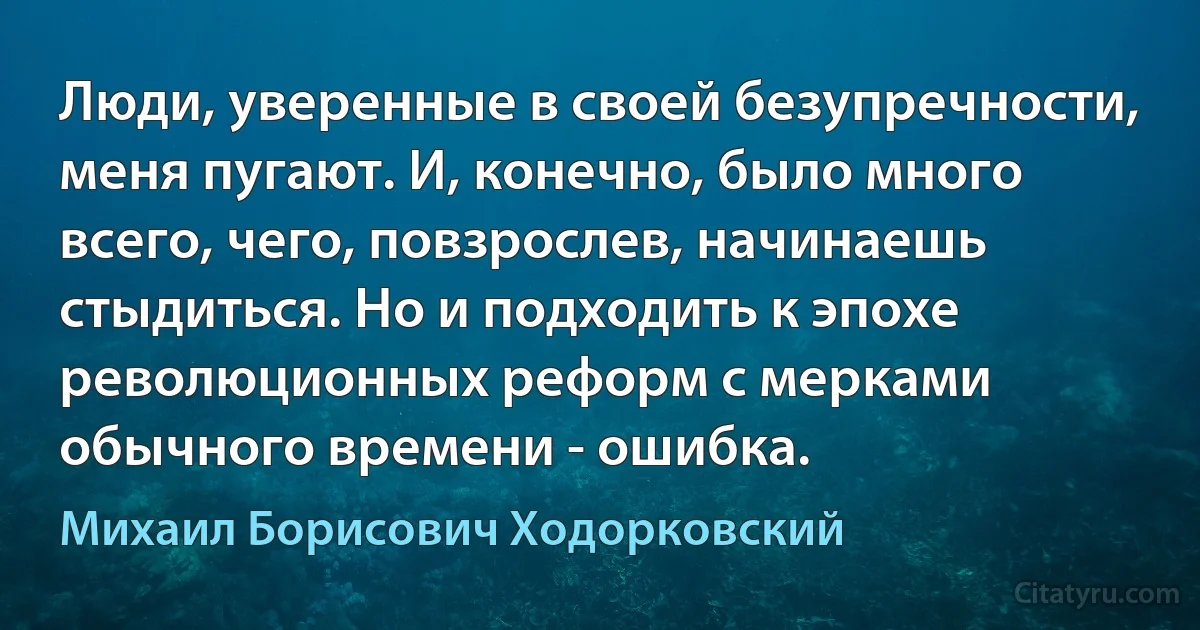 Люди, уверенные в своей безупречности, меня пугают. И, конечно, было много всего, чего, повзрослев, начинаешь стыдиться. Но и подходить к эпохе революционных реформ с мерками обычного времени - ошибка. (Михаил Борисович Ходорковский)