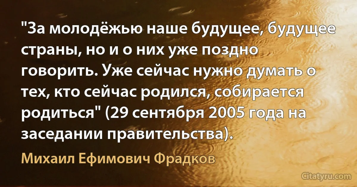 "За молодёжью наше будущее, будущее страны, но и о них уже поздно говорить. Уже сейчас нужно думать о тех, кто сейчас родился, собирается родиться" (29 сентября 2005 года на заседании правительства). (Михаил Ефимович Фрадков)