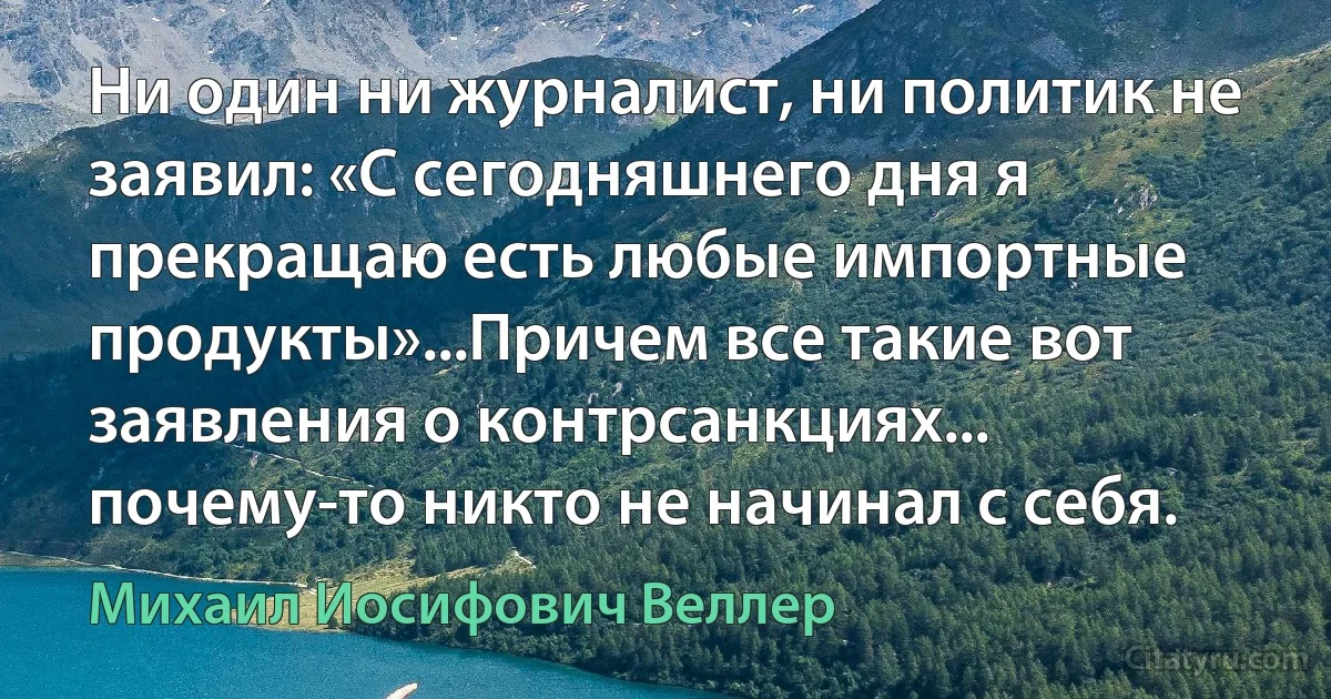 Ни один ни журналист, ни политик не заявил: «С сегодняшнего дня я прекращаю есть любые импортные продукты»...Причем все такие вот заявления о контрсанкциях... почему-то никто не начинал с себя. (Михаил Иосифович Веллер)