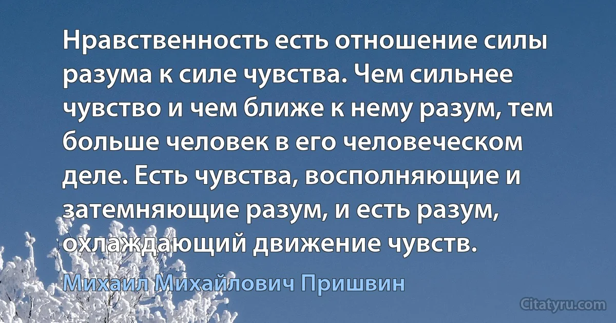 Нравственность есть отношение силы разума к силе чувства. Чем сильнее чувство и чем ближе к нему разум, тем больше человек в его человеческом деле. Есть чувства, восполняющие и затемняющие разум, и есть разум, охлаждающий движение чувств. (Михаил Михайлович Пришвин)