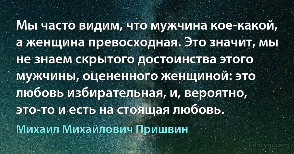 Мы часто видим, что мужчина кое-какой, а женщина превосходная. Это значит, мы не знаем скрытого достоинства этого мужчины, оцененного женщиной: это любовь избирательная, и, вероятно, это-то и есть на стоящая любовь. (Михаил Михайлович Пришвин)