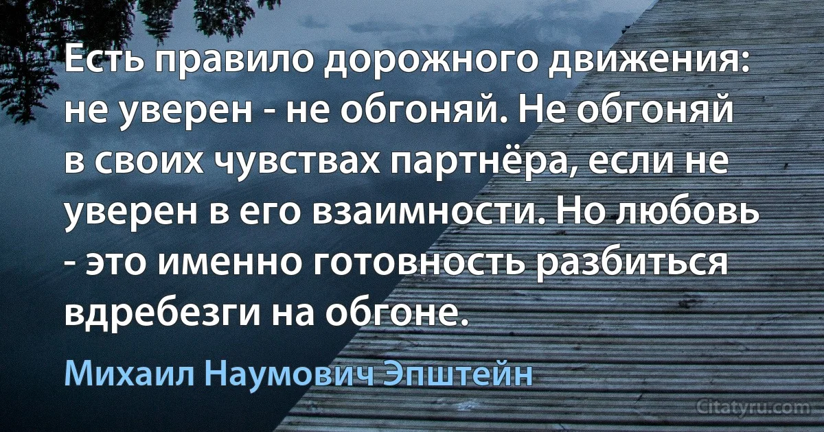 Есть правило дорожного движения: не уверен - не обгоняй. Не обгоняй в своих чувствах партнёра, если не уверен в его взаимности. Но любовь - это именно готовность разбиться вдребезги на обгоне. (Михаил Наумович Эпштейн)