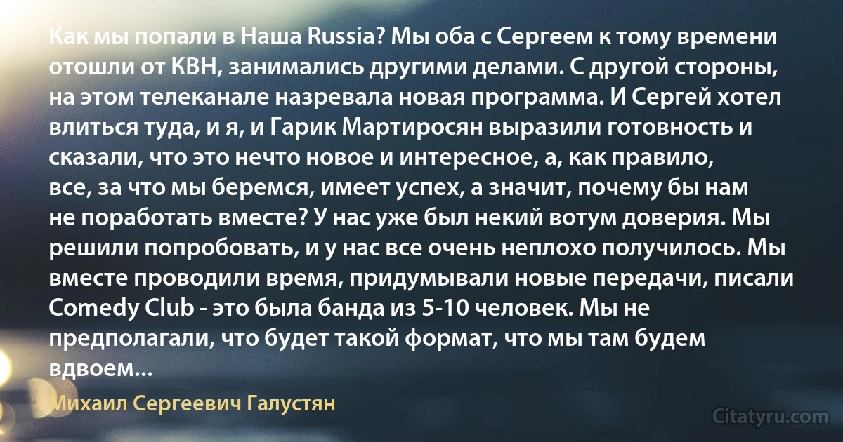 Как мы попали в Наша Russia? Мы оба с Сергеем к тому времени отошли от КВН, занимались другими делами. С другой стороны, на этом телеканале назревала новая программа. И Сергей хотел влиться туда, и я, и Гарик Мартиросян выразили готовность и сказали, что это нечто новое и интересное, а, как правило, все, за что мы беремся, имеет успех, а значит, почему бы нам не поработать вместе? У нас уже был некий вотум доверия. Мы решили попробовать, и у нас все очень неплохо получилось. Мы вместе проводили время, придумывали новые передачи, писали Comedy Club - это была банда из 5-10 человек. Мы не предполагали, что будет такой формат, что мы там будем вдвоем... (Михаил Сергеевич Галустян)