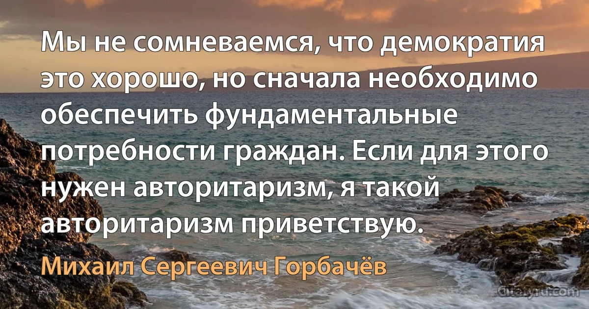 Мы не сомневаемся, что демократия это хорошо, но сначала необходимо обеспечить фундаментальные потребности граждан. Если для этого нужен авторитаризм, я такой авторитаризм приветствую. (Михаил Сергеевич Горбачёв)