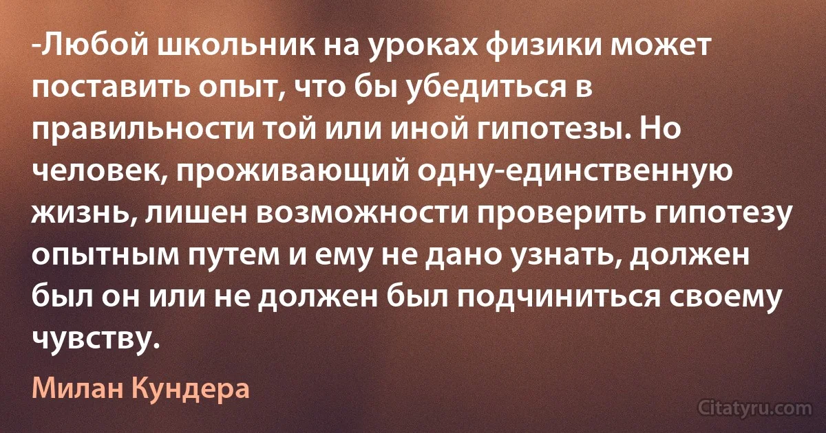 -Любой школьник на уроках физики может поставить опыт, что бы убедиться в правильности той или иной гипотезы. Но человек, проживающий одну-единственную жизнь, лишен возможности проверить гипотезу опытным путем и ему не дано узнать, должен был он или не должен был подчиниться своему чувству. (Милан Кундера)