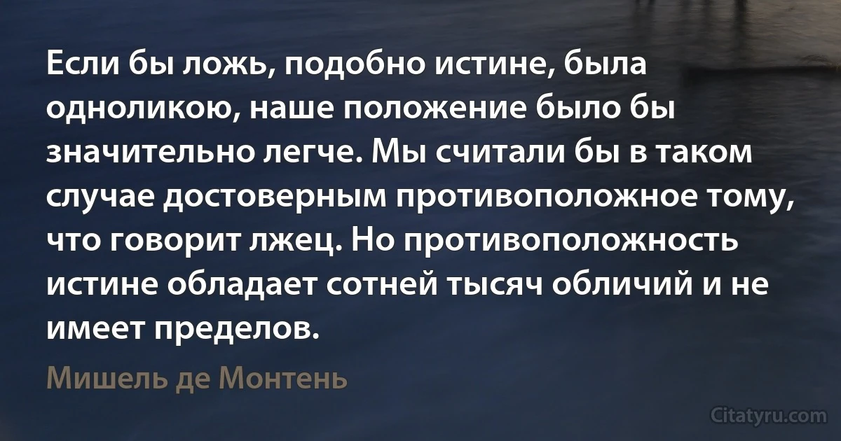 Если бы ложь, подобно истине, была одноликою, наше положение было бы значительно легче. Мы считали бы в таком случае достоверным противоположное тому, что говорит лжец. Но противоположность истине обладает сотней тысяч обличий и не имеет пределов. (Мишель де Монтень)