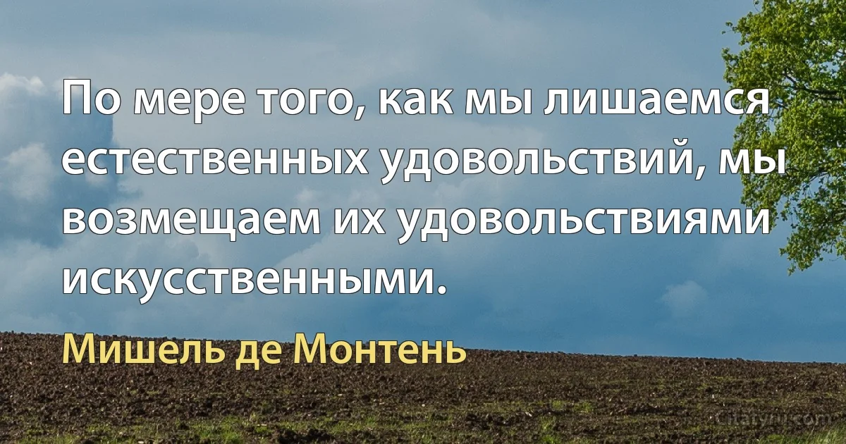 По мере того, как мы лишаемся естественных удовольствий, мы возмещаем их удовольствиями искусственными. (Мишель де Монтень)