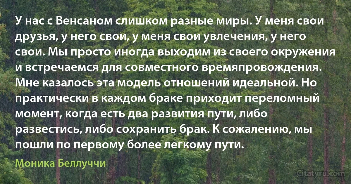 У нас с Венсаном слишком разные миры. У меня свои друзья, у него свои, у меня свои увлечения, у него свои. Мы просто иногда выходим из своего окружения и встречаемся для совместного времяпровождения. Мне казалось эта модель отношений идеальной. Но практически в каждом браке приходит переломный момент, когда есть два развития пути, либо развестись, либо сохранить брак. К сожалению, мы пошли по первому более легкому пути. (Моника Беллуччи)