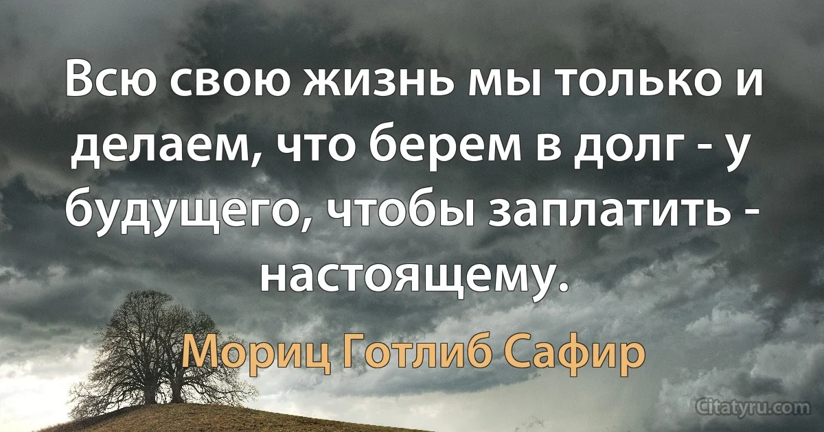 Всю свою жизнь мы только и делаем, что берем в долг - у будущего, чтобы заплатить - настоящему. (Мориц Готлиб Сафир)